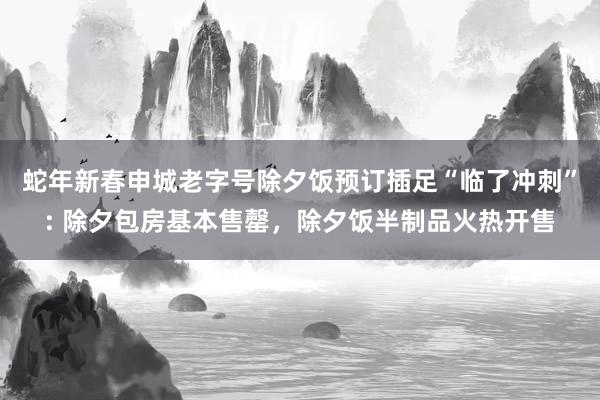 蛇年新春申城老字号除夕饭预订插足“临了冲刺”: 除夕包房基本售罄，除夕饭半制品火热开售